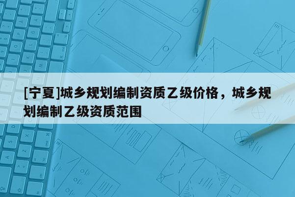 [寧夏]城鄉規劃編制資質乙級價格，城鄉規劃編制乙級資質范圍