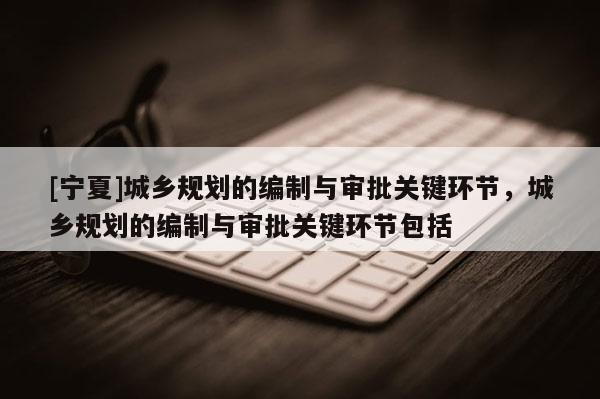 [寧夏]城鄉(xiāng)規(guī)劃的編制與審批關(guān)鍵環(huán)節(jié)，城鄉(xiāng)規(guī)劃的編制與審批關(guān)鍵環(huán)節(jié)包括