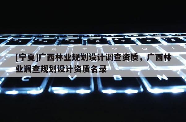 [寧夏]廣西林業規劃設計調查資質，廣西林業調查規劃設計資質名錄
