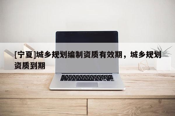 [寧夏]城鄉規劃編制資質有效期，城鄉規劃資質到期