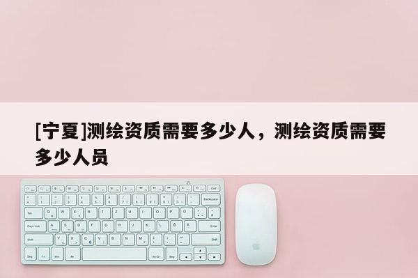 [寧夏]測繪資質需要多少人，測繪資質需要多少人員