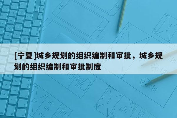 [寧夏]城鄉規劃的組織編制和審批，城鄉規劃的組織編制和審批制度