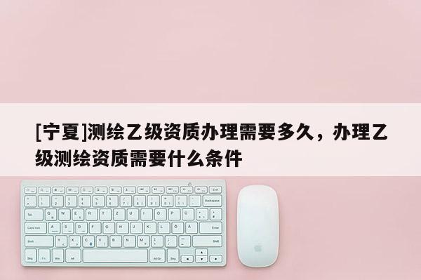 [寧夏]測繪乙級資質(zhì)辦理需要多久，辦理乙級測繪資質(zhì)需要什么條件