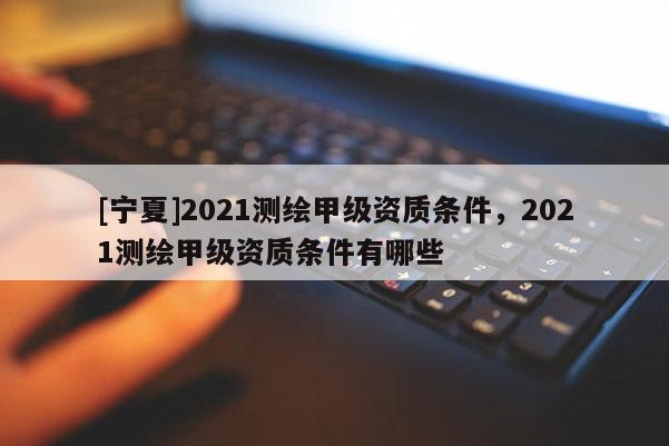 [寧夏]2021測繪甲級資質條件，2021測繪甲級資質條件有哪些