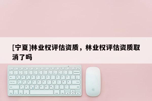[寧夏]林業權評估資質，林業權評估資質取消了嗎