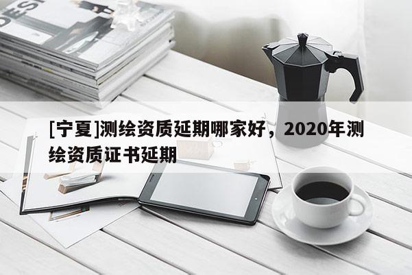 [寧夏]測繪資質(zhì)延期哪家好，2020年測繪資質(zhì)證書延期