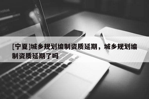 [寧夏]城鄉規劃編制資質延期，城鄉規劃編制資質延期了嗎