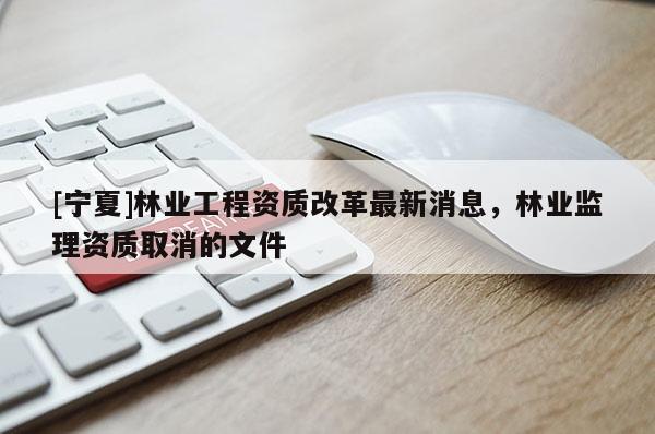 [寧夏]林業工程資質改革最新消息，林業監理資質取消的文件