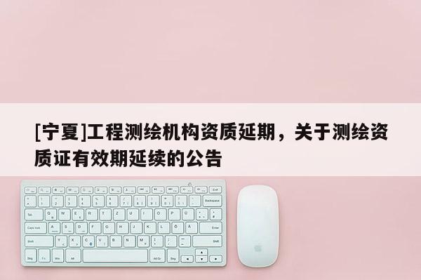 [寧夏]工程測繪機構資質延期，關于測繪資質證有效期延續的公告