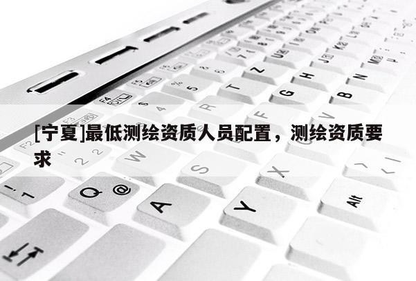 [寧夏]最低測(cè)繪資質(zhì)人員配置，測(cè)繪資質(zhì)要求