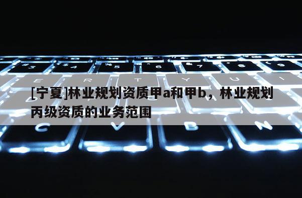 [寧夏]林業(yè)規(guī)劃資質(zhì)甲a和甲b，林業(yè)規(guī)劃丙級資質(zhì)的業(yè)務范圍