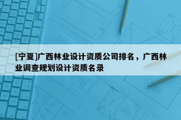 [寧夏]廣西林業設計資質公司排名，廣西林業調查規劃設計資質名錄