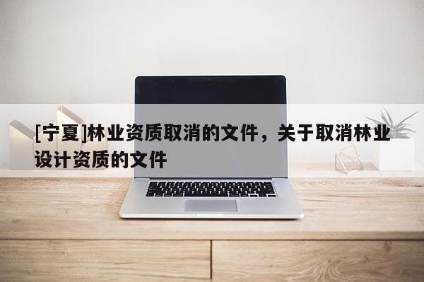 [寧夏]林業資質取消的文件，關于取消林業設計資質的文件