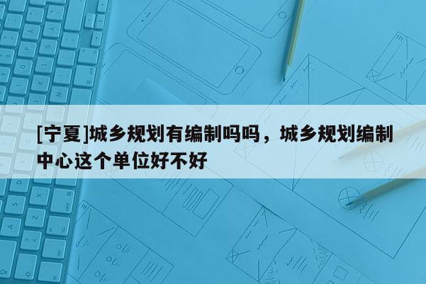 [寧夏]城鄉規劃有編制嗎嗎，城鄉規劃編制中心這個單位好不好