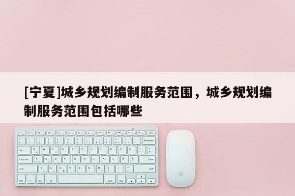 [寧夏]城鄉(xiāng)規(guī)劃編制服務(wù)范圍，城鄉(xiāng)規(guī)劃編制服務(wù)范圍包括哪些