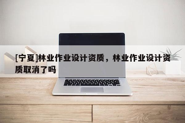 [寧夏]林業(yè)作業(yè)設(shè)計(jì)資質(zhì)，林業(yè)作業(yè)設(shè)計(jì)資質(zhì)取消了嗎