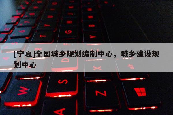 [寧夏]全國城鄉(xiāng)規(guī)劃編制中心，城鄉(xiāng)建設(shè)規(guī)劃中心