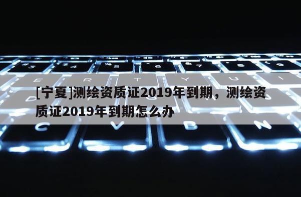 [寧夏]測繪資質證2019年到期，測繪資質證2019年到期怎么辦