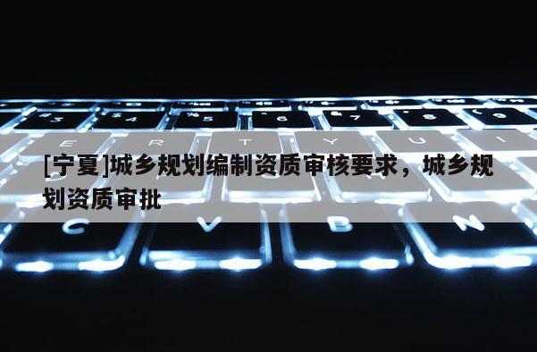 [寧夏]城鄉規劃編制資質審核要求，城鄉規劃資質審批