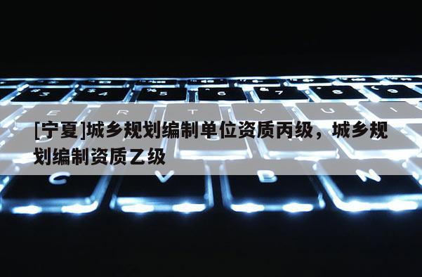 [寧夏]城鄉規劃編制單位資質丙級，城鄉規劃編制資質乙級