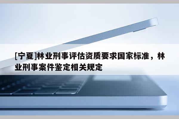 [寧夏]林業(yè)刑事評估資質(zhì)要求國家標準，林業(yè)刑事案件鑒定相關(guān)規(guī)定
