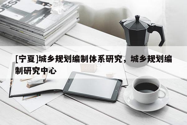 [寧夏]城鄉規劃編制體系研究，城鄉規劃編制研究中心