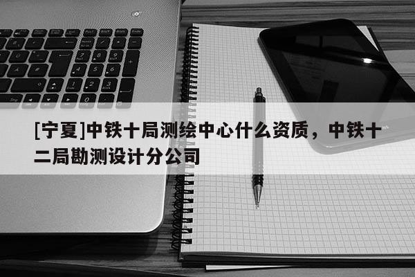 [寧夏]中鐵十局測繪中心什么資質，中鐵十二局勘測設計分公司