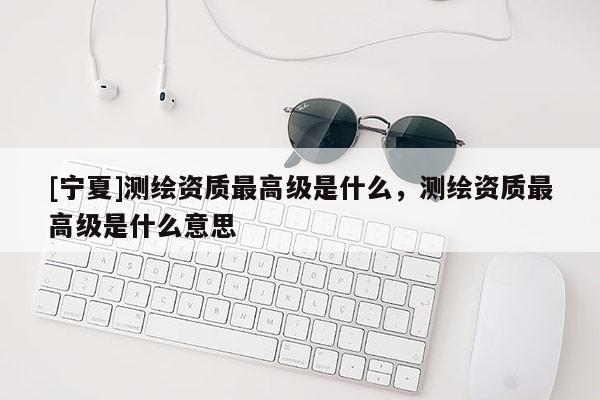 [寧夏]測繪資質(zhì)最高級是什么，測繪資質(zhì)最高級是什么意思