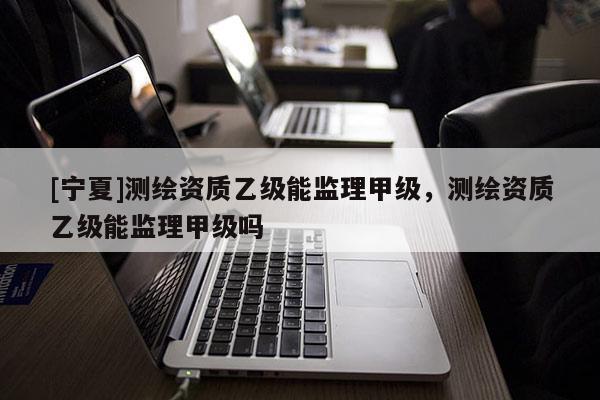 [寧夏]測繪資質(zhì)乙級能監(jiān)理甲級，測繪資質(zhì)乙級能監(jiān)理甲級嗎
