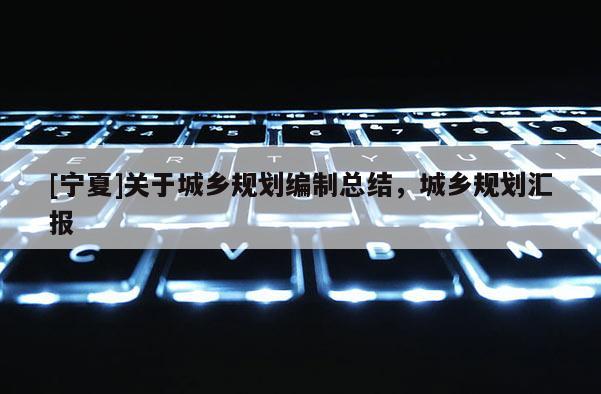 [寧夏]關于城鄉(xiāng)規(guī)劃編制總結，城鄉(xiāng)規(guī)劃匯報