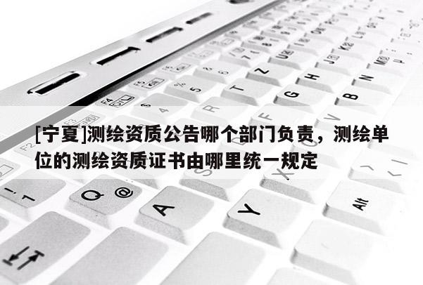[寧夏]測繪資質(zhì)公告哪個部門負責，測繪單位的測繪資質(zhì)證書由哪里統(tǒng)一規(guī)定