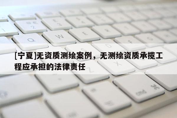 [寧夏]無資質(zhì)測繪案例，無測繪資質(zhì)承攬工程應(yīng)承擔(dān)的法律責(zé)任