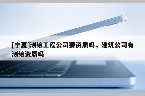 [寧夏]測繪工程公司要資質(zhì)嗎，建筑公司有測繪資質(zhì)嗎
