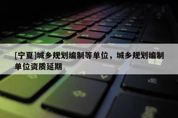 [寧夏]城鄉(xiāng)規(guī)劃編制等單位，城鄉(xiāng)規(guī)劃編制單位資質(zhì)延期