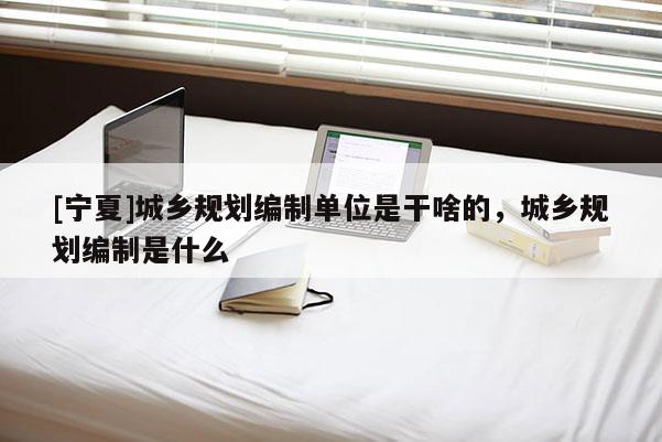 [寧夏]城鄉(xiāng)規(guī)劃編制單位是干啥的，城鄉(xiāng)規(guī)劃編制是什么