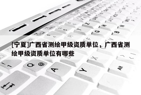 [寧夏]廣西省測繪甲級資質單位，廣西省測繪甲級資質單位有哪些