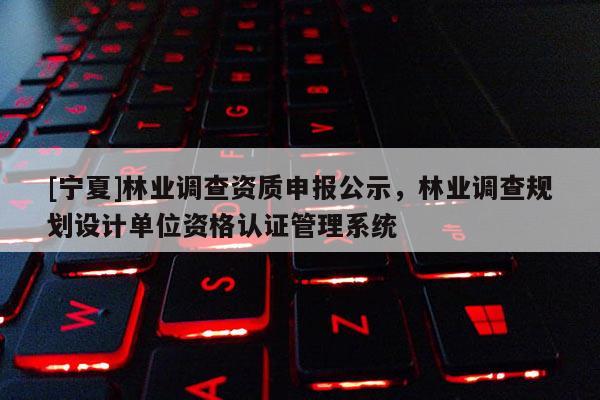 [寧夏]林業(yè)調(diào)查資質(zhì)申報公示，林業(yè)調(diào)查規(guī)劃設(shè)計單位資格認證管理系統(tǒng)