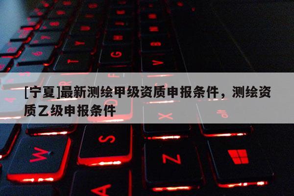 [寧夏]最新測繪甲級資質申報條件，測繪資質乙級申報條件