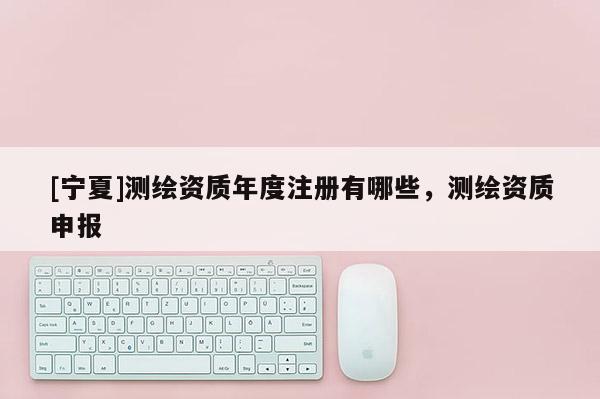 [寧夏]測繪資質年度注冊有哪些，測繪資質申報