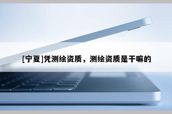 [寧夏]憑測繪資質，測繪資質是干嘛的