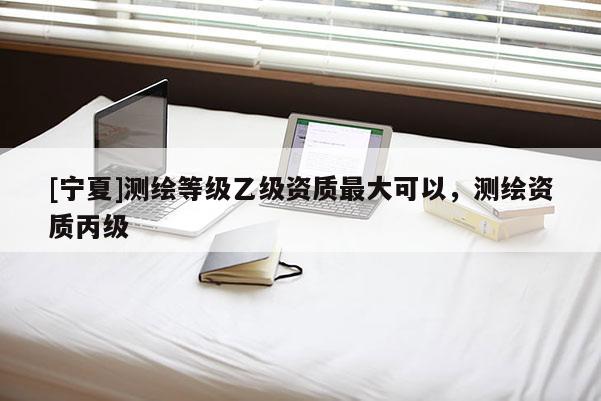 [寧夏]測(cè)繪等級(jí)乙級(jí)資質(zhì)最大可以，測(cè)繪資質(zhì)丙級(jí)