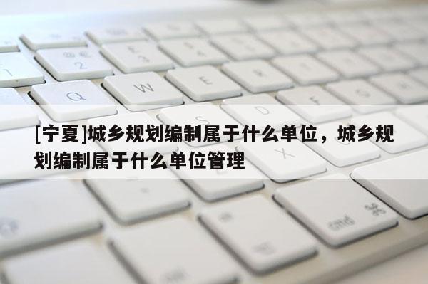 [寧夏]城鄉規劃編制屬于什么單位，城鄉規劃編制屬于什么單位管理