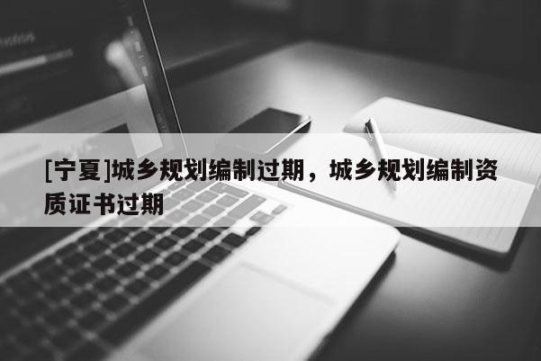 [寧夏]城鄉規劃編制過期，城鄉規劃編制資質證書過期