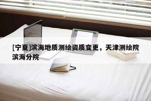 [寧夏]濱海地質測繪資質變更，天津測繪院濱海分院