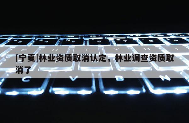 [寧夏]林業資質取消認定，林業調查資質取消了