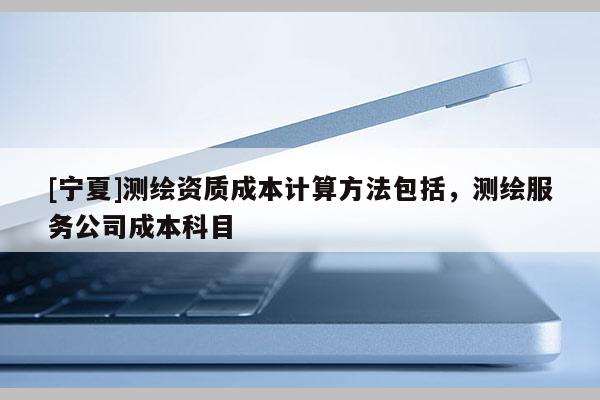 [寧夏]測繪資質成本計算方法包括，測繪服務公司成本科目