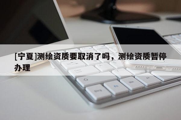 [寧夏]測繪資質要取消了嗎，測繪資質暫停辦理