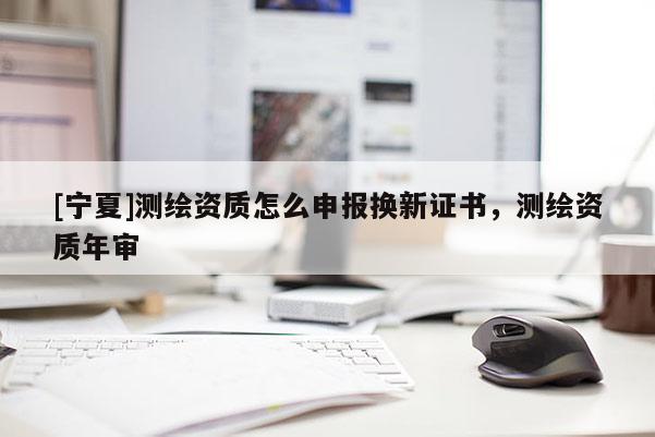 [寧夏]測繪資質怎么申報換新證書，測繪資質年審