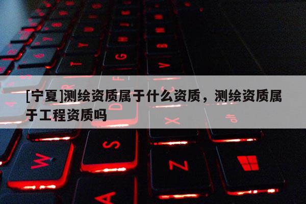 [寧夏]測繪資質屬于什么資質，測繪資質屬于工程資質嗎