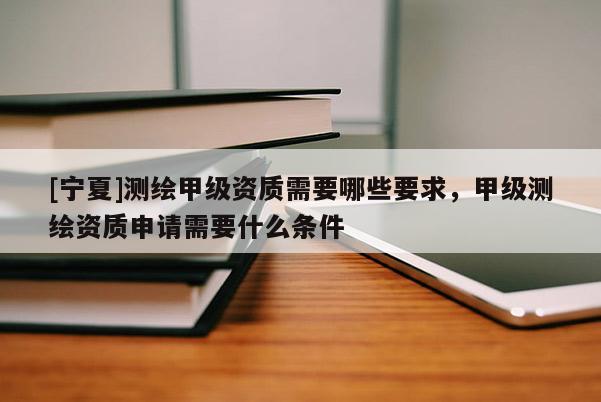 [寧夏]測繪甲級資質需要哪些要求，甲級測繪資質申請需要什么條件